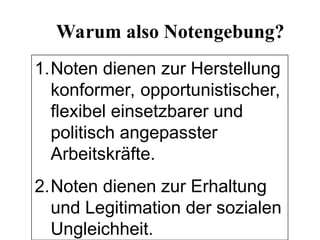 1.Noten dienen zur Herstellung
konformer, opportunistischer,
flexibel einsetzbarer und
politisch angepasster
Arbeitskräfte.
2.Noten dienen zur Erhaltung
und Legitimation der sozialen
Ungleichheit.
Warum also Notengebung?
 