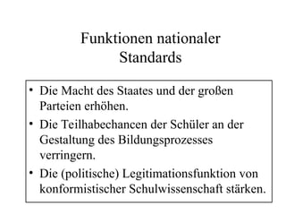 Funktionen nationaler
Standards
• Die Macht des Staates und der großen
Parteien erhöhen.
• Die Teilhabechancen der Schüler an der
Gestaltung des Bildungsprozesses
verringern.
• Die (politische) Legitimationsfunktion von
konformistischer Schulwissenschaft stärken.
 