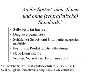 An die Spitze* ohne Noten
und ohne (zentralistische)
Standards?
• Selbsttests im Internet
• Diagnosespezialisten
• Schüler zu Selbst- und Gruppenlernexperten
ausbilden
• Portfolios, Produkte, Dienstleistungen
• Neue Lernsysteme
• Weitere Vorschläge: Feldmann 2005
*An welche Spitze? Wirtschaftswachstum, Zufriedenheit,
Nachhaltigkeit, Demokratisierung, soziale Gleichheit etc.
 