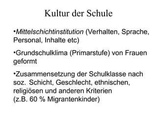 Kultur der Schule
•Mittelschichtinstitution (Verhalten, Sprache,
Personal, Inhalte etc)
•Grundschulklima (Primarstufe) von Frauen
geformt
•Zusammensetzung der Schulklasse nach
soz. Schicht, Geschlecht, ethnischen,
religiösen und anderen Kriterien
(z.B. 60 % Migrantenkinder)
 