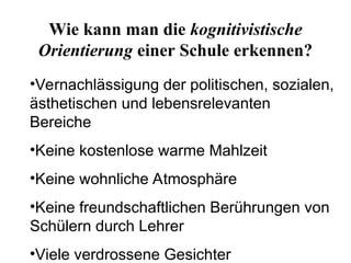 Wie kann man die kognitivistische
Orientierung einer Schule erkennen?
•Vernachlässigung der politischen, sozialen,
ästhetischen und lebensrelevanten
Bereiche
•Keine kostenlose warme Mahlzeit
•Keine wohnliche Atmosphäre
•Keine freundschaftlichen Berührungen von
Schülern durch Lehrer
•Viele verdrossene Gesichter
 