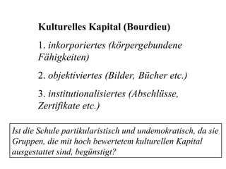 Kulturelles Kapital (Bourdieu)
1. inkorporiertes (körpergebundene
Fähigkeiten)
2. objektiviertes (Bilder, Bücher etc.)
3. institutionalisiertes (Abschlüsse,
Zertifikate etc.)
Ist die Schule partikularistisch und undemokratisch, da sie
Gruppen, die mit hoch bewertetem kulturellen Kapital
ausgestattet sind, begünstigt?
 