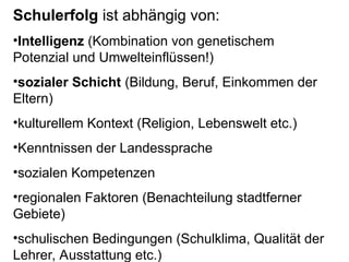 Schulerfolg ist abhängig von:
•Intelligenz (Kombination von genetischem
Potenzial und Umwelteinflüssen!)
•sozialer Schicht (Bildung, Beruf, Einkommen der
Eltern)
•kulturellem Kontext (Religion, Lebenswelt etc.)
•Kenntnissen der Landessprache
•sozialen Kompetenzen
•regionalen Faktoren (Benachteilung stadtferner
Gebiete)
•schulischen Bedingungen (Schulklima, Qualität der
Lehrer, Ausstattung etc.)
 