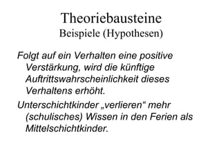 Theoriebausteine
Beispiele (Hypothesen)
Folgt auf ein Verhalten eine positive
Verstärkung, wird die künftige
Auftrittswahrscheinlichkeit dieses
Verhaltens erhöht.
Unterschichtkinder „verlieren“ mehr
(schulisches) Wissen in den Ferien als
Mittelschichtkinder.
 