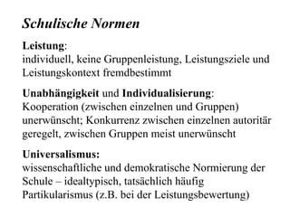 Schulische Normen
Leistung:
individuell, keine Gruppenleistung, Leistungsziele und
Leistungskontext fremdbestimmt
Unabhängigkeit und Individualisierung:
Kooperation (zwischen einzelnen und Gruppen)
unerwünscht; Konkurrenz zwischen einzelnen autoritär
geregelt, zwischen Gruppen meist unerwünscht
Universalismus:
wissenschaftliche und demokratische Normierung der
Schule – idealtypisch, tatsächlich häufig
Partikularismus (z.B. bei der Leistungsbewertung)
 