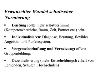 Erwünschter Wandel schulischer
Normierung
 Leistung sollte mehr selbstbestimmt
(Kompetenzbereiche, Raum, Zeit, Partner etc.) sein.
 Individualisieren: Diagnose, Beratung, flexibles
Angebots- und Punktesystem.
 Vergemeinschaftung und Vernetzung: offene
Gruppenbildung.
 Dezentralisierung (mehr Entscheidungsfreiheit von
Lernenden, Schulen, Hochschulen)
 