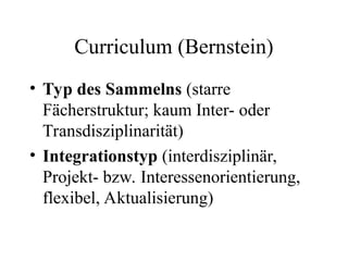 Curriculum (Bernstein)
• Typ des Sammelns (starre
Fächerstruktur; kaum Inter- oder
Transdisziplinarität)
• Integrationstyp (interdisziplinär,
Projekt- bzw. Interessenorientierung,
flexibel, Aktualisierung)
 