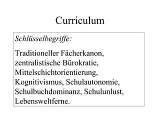 Curriculum
Schlüsselbegriffe:
Traditioneller Fächerkanon,
zentralistische Bürokratie,
Mittelschichtorientierung,
Kognitivismus, Schulautonomie,
Schulbuchdominanz, Schulunlust,
Lebensweltferne.
 