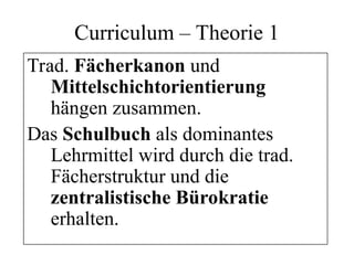 Curriculum – Theorie 1
Trad. Fächerkanon und
Mittelschichtorientierung
hängen zusammen.
Das Schulbuch als dominantes
Lehrmittel wird durch die trad.
Fächerstruktur und die
zentralistische Bürokratie
erhalten.
 