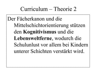Curriculum – Theorie 2
Der Fächerkanon und die
Mittelschichtorientierung stützen
den Kognitivismus und die
Lebensweltferne, wodurch die
Schulunlust vor allem bei Kindern
unterer Schichten verstärkt wird.
 