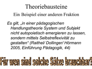Theoriebausteine
Ein Beispiel einer anderen Fraktion
Es gilt, „in einer pädagogischen
Handlungstheorie System und Subjekt
nicht autopoietisch emergieren zu lassen,
sondern mittels Selbstreflexivität zu
gestalten“ (Raithel/ Dollinger/ Hörmann
2005, Einführung Pädagogik, 44)
 