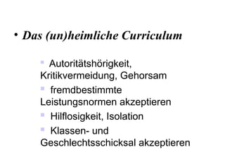 • Das (un)heimliche Curriculum

Autoritätshörigkeit,
Kritikvermeidung, Gehorsam
 fremdbestimmte
Leistungsnormen akzeptieren
 Hilflosigkeit, Isolation
 Klassen- und
Geschlechtsschicksal akzeptieren
 