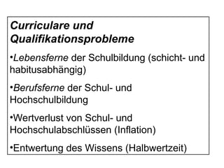 Curriculare und
Qualifikationsprobleme
•Lebensferne der Schulbildung (schicht- und
habitusabhängig)
•Berufsferne der Schul- und
Hochschulbildung
•Wertverlust von Schul- und
Hochschulabschlüssen (Inflation)
•Entwertung des Wissens (Halbwertzeit)
 