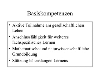 Basiskompetenzen
• Aktive Teilnahme am gesellschaftlichen
Leben
• Anschlussfähigkeit für weiteres
fachspezifisches Lernen
• Mathematische und naturwissenschaftliche
Grundbildung
• Stützung lebenslangen Lernens
 