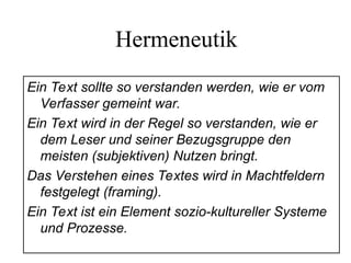 Hermeneutik
Ein Text sollte so verstanden werden, wie er vom
Verfasser gemeint war.
Ein Text wird in der Regel so verstanden, wie er
dem Leser und seiner Bezugsgruppe den
meisten (subjektiven) Nutzen bringt.
Das Verstehen eines Textes wird in Machtfeldern
festgelegt (framing).
Ein Text ist ein Element sozio-kultureller Systeme
und Prozesse.
 