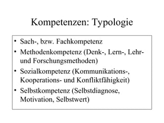 Kompetenzen: Typologie
• Sach-, bzw. Fachkompetenz
• Methodenkompetenz (Denk-, Lern-, Lehr-
und Forschungsmethoden)
• Sozialkompetenz (Kommunikations-,
Kooperations- und Konfliktfähigkeit)
• Selbstkompetenz (Selbstdiagnose,
Motivation, Selbstwert)
 