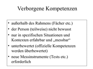 Verborgene Kompetenzen
• außerhalb des Rahmens (Fächer etc.)
• der Person (teilweise) nicht bewusst
• nur in spezifischen Situationen und
Kontexten erfahrbar und „messbar“
• unterbewertet (offizielle Kompetenzen
werden überbewertet)
• neue Messinstrumente (Tests etc.)
erforderlich
 