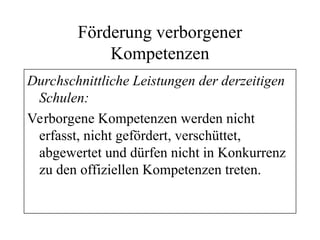 Förderung verborgener
Kompetenzen
Durchschnittliche Leistungen der derzeitigen
Schulen:
Verborgene Kompetenzen werden nicht
erfasst, nicht gefördert, verschüttet,
abgewertet und dürfen nicht in Konkurrenz
zu den offiziellen Kompetenzen treten.
 