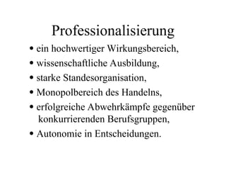 Professionalisierung
 ein hochwertiger Wirkungsbereich,
 wissenschaftliche Ausbildung,
 starke Standesorganisation,
 Monopolbereich des Handelns,
 erfolgreiche Abwehrkämpfe gegenüber
konkurrierenden Berufsgruppen,
 Autonomie in Entscheidungen.
 