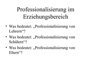 Professionalisierung im
Erziehungsbereich
• Was bedeutet: „Professionalisierung von
Lehrern“?
• Was bedeutet: „Professionalisierung von
Schülern“?
• Was bedeutet: „Professionalisierung von
Eltern“?
 
