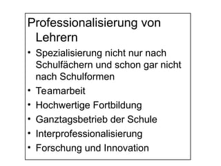 Professionalisierung von
Lehrern
• Spezialisierung nicht nur nach
Schulfächern und schon gar nicht
nach Schulformen
• Teamarbeit
• Hochwertige Fortbildung
• Ganztagsbetrieb der Schule
• Interprofessionalisierung
• Forschung und Innovation
 
