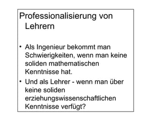 Professionalisierung von
Lehrern
• Als Ingenieur bekommt man
Schwierigkeiten, wenn man keine
soliden mathematischen
Kenntnisse hat.
• Und als Lehrer - wenn man über
keine soliden
erziehungswissenschaftlichen
Kenntnisse verfügt?
 