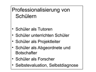 Professionalisierung von
Schülern
• Schüler als Tutoren
• Schüler unterrichten Schüler
• Schüler als Projektleiter
• Schüler als Abgeordnete und
Botschafter
• Schüler als Forscher
• Selbstevaluation, Selbstdiagnose
 