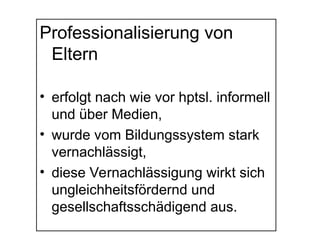 Professionalisierung von
Eltern
• erfolgt nach wie vor hptsl. informell
und über Medien,
• wurde vom Bildungssystem stark
vernachlässigt,
• diese Vernachlässigung wirkt sich
ungleichheitsfördernd und
gesellschaftsschädigend aus.
 