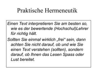 Praktische Hermeneutik
Einen Text interpretieren Sie am besten so,
wie es der bewertende (Hochschul)Lehrer
für richtig hält.
Sollten Sie einmal wirklich „frei“ sein, dann
achten Sie nicht darauf, ob und wie Sie
einen Text verstehen (sollten), sondern
darauf, ob Ihnen das Lesen Spass oder
Lust bereitet.
 