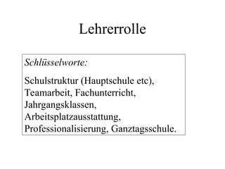 Lehrerrolle
Schlüsselworte:
Schulstruktur (Hauptschule etc),
Teamarbeit, Fachunterricht,
Jahrgangsklassen,
Arbeitsplatzausstattung,
Professionalisierung, Ganztagsschule.
 