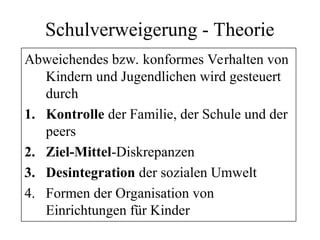 Schulverweigerung - Theorie
Abweichendes bzw. konformes Verhalten von
Kindern und Jugendlichen wird gesteuert
durch
1. Kontrolle der Familie, der Schule und der
peers
2. Ziel-Mittel-Diskrepanzen
3. Desintegration der sozialen Umwelt
4. Formen der Organisation von
Einrichtungen für Kinder
 