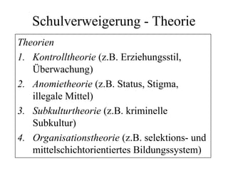 Schulverweigerung - Theorie
Theorien
1. Kontrolltheorie (z.B. Erziehungsstil,
Überwachung)
2. Anomietheorie (z.B. Status, Stigma,
illegale Mittel)
3. Subkulturtheorie (z.B. kriminelle
Subkultur)
4. Organisationstheorie (z.B. selektions- und
mittelschichtorientiertes Bildungssystem)
 