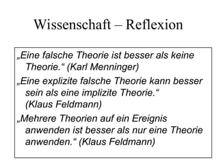 Wissenschaft – Reflexion
„Eine falsche Theorie ist besser als keine
Theorie.“ (Karl Menninger)
„Eine explizite falsche Theorie kann besser
sein als eine implizite Theorie.“
(Klaus Feldmann)
„Mehrere Theorien auf ein Ereignis
anwenden ist besser als nur eine Theorie
anwenden.“ (Klaus Feldmann)
 