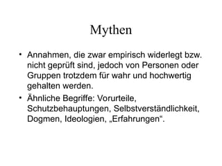 Mythen
• Annahmen, die zwar empirisch widerlegt bzw.
nicht geprüft sind, jedoch von Personen oder
Gruppen trotzdem für wahr und hochwertig
gehalten werden.
• Ähnliche Begriffe: Vorurteile,
Schutzbehauptungen, Selbstverständlichkeit,
Dogmen, Ideologien, „Erfahrungen“.
 
