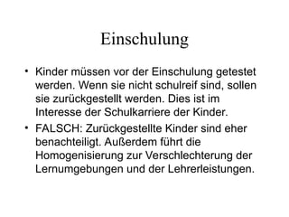 Einschulung
• Kinder müssen vor der Einschulung getestet
werden. Wenn sie nicht schulreif sind, sollen
sie zurückgestellt werden. Dies ist im
Interesse der Schulkarriere der Kinder.
• FALSCH: Zurückgestellte Kinder sind eher
benachteiligt. Außerdem führt die
Homogenisierung zur Verschlechterung der
Lernumgebungen und der Lehrerleistungen.
 