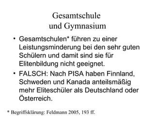 Gesamtschule
und Gymnasium
• Gesamtschulen* führen zu einer
Leistungsminderung bei den sehr guten
Schülern und damit sind sie für
Elitenbildung nicht geeignet.
• FALSCH: Nach PISA haben Finnland,
Schweden und Kanada anteilsmäßig
mehr Eliteschüler als Deutschland oder
Österreich.
* Begriffsklärung: Feldmann 2005, 193 ff.
 