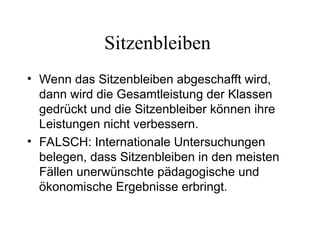 Sitzenbleiben
• Wenn das Sitzenbleiben abgeschafft wird,
dann wird die Gesamtleistung der Klassen
gedrückt und die Sitzenbleiber können ihre
Leistungen nicht verbessern.
• FALSCH: Internationale Untersuchungen
belegen, dass Sitzenbleiben in den meisten
Fällen unerwünschte pädagogische und
ökonomische Ergebnisse erbringt.
 