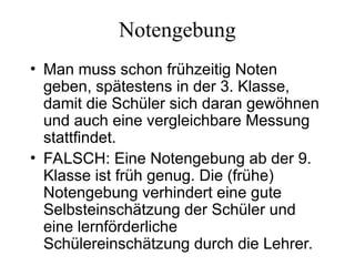Notengebung
• Man muss schon frühzeitig Noten
geben, spätestens in der 3. Klasse,
damit die Schüler sich daran gewöhnen
und auch eine vergleichbare Messung
stattfindet.
• FALSCH: Eine Notengebung ab der 9.
Klasse ist früh genug. Die (frühe)
Notengebung verhindert eine gute
Selbsteinschätzung der Schüler und
eine lernförderliche
Schülereinschätzung durch die Lehrer.
 