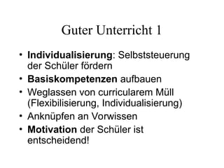 Guter Unterricht 1
• Individualisierung: Selbststeuerung
der Schüler fördern
• Basiskompetenzen aufbauen
• Weglassen von curricularem Müll
(Flexibilisierung, Individualisierung)
• Anknüpfen an Vorwissen
• Motivation der Schüler ist
entscheidend!
 