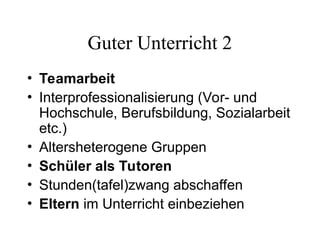 Guter Unterricht 2
• Teamarbeit
• Interprofessionalisierung (Vor- und
Hochschule, Berufsbildung, Sozialarbeit
etc.)
• Altersheterogene Gruppen
• Schüler als Tutoren
• Stunden(tafel)zwang abschaffen
• Eltern im Unterricht einbeziehen
 