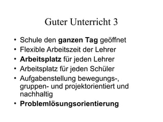 Guter Unterricht 3
• Schule den ganzen Tag geöffnet
• Flexible Arbeitszeit der Lehrer
• Arbeitsplatz für jeden Lehrer
• Arbeitsplatz für jeden Schüler
• Aufgabenstellung bewegungs-,
gruppen- und projektorientiert und
nachhaltig
• Problemlösungsorientierung
 