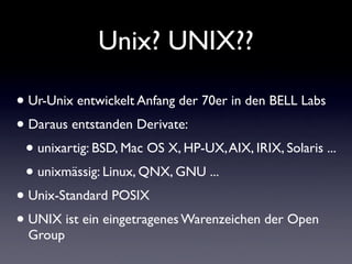 Unix? UNIX??
• Ur-Unix entwickelt Anfang der 70er in den BELL Labs
• Daraus entstanden Derivate:
• unixartig: BSD, Mac OS X, HP-UX,AIX, IRIX, Solaris ...
• unixmässig: Linux, QNX, GNU ...
• Unix-Standard POSIX
• UNIX ist ein eingetragenes Warenzeichen der Open
Group
 