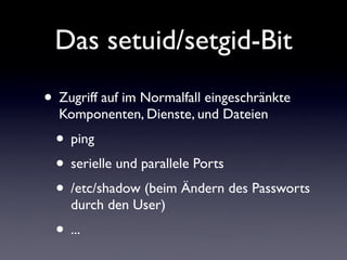 Das setuid/setgid-Bit
• Zugriff auf im Normalfall eingeschränkte
Komponenten, Dienste, und Dateien
• ping
• serielle und parallele Ports
• /etc/shadow (beim Ändern des Passworts
durch den User)
• ...
 