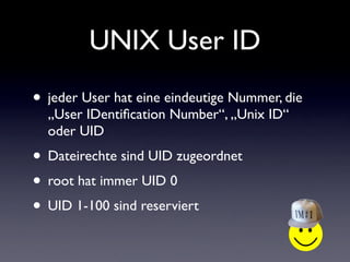 UNIX User ID
• jeder User hat eine eindeutige Nummer, die
„User IDentification Number“, „Unix ID“
oder UID
• Dateirechte sind UID zugeordnet
• root hat immer UID 0
• UID 1-100 sind reserviert
 