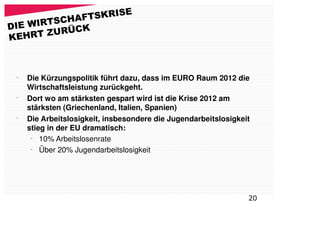 FTSKRISE
DIE WIRTSCHA
       ZURÜCK
KEHRT



 •
     Die Kürzungspolitik führt dazu, dass im EURO Raum 2012 die
     Wirtschaftsleistung zurückgeht.
 •
     Dort wo am stärksten gespart wird ist die Krise 2012 am
     stärksten (Griechenland, Italien, Spanien)
 •
     Die Arbeitslosigkeit, insbesondere die Jugendarbeitslosigkeit
     stieg in der EU dramatisch:
      –
         10% Arbeitslosenrate
      –
         Über 20% Jugendarbeitslosigkeit




                                                                 20
 