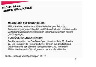 LE
NICHT AL         E
       EI NE KRIS
HABEN



 •
     MILLIONÄRE AUF REKORDKURS
 •
     Millionäre brechen im Jahr 2010 alle bisherigen Rekorde.
     Traumbedingungen an Kapital- und Rohstoffmärkten und das starke
     Wirtschaftswachstum verhelfen den Millionären zu ihrem neuem
     „All-Time-High“.
 •
     VERMÖGENSKONZENTRATION
 •
     Die Konzentration der Großvermögen nimmt im Jahr 2010 weiter
     zu. Die reichsten 30 Personen bzw. Familien aus Deutschland,
     Österreich und der Schweiz verfügen über € 260 Milliarden.
     Milliardäre bauen ihr Vermögen rascher aus als Millionäre.

 Quelle: „Valluga Vermögensreport 2011“:
                                                                 5
 