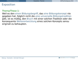 Präludium & Exposition Exposition: Themen GDM Jahrestagung 2016 7
Exposition
Thema/These 1:
Weil es den einen Bildungsbegriff, das eine Bildungskonzept nie
gegeben hat, folglich nicht die eine universelle Bildungstradition
gibt, ist es müßig, den Bruch mit einer solchen Tradition oder die
konsequente Weiterentwicklung eines solchen Konzepts sensu
originali zu behaupten.
Bildung – Standards – Zentrale Prüfungen
 