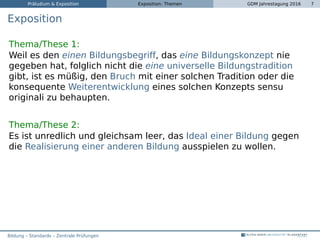 Präludium & Exposition Exposition: Themen GDM Jahrestagung 2016 7
Exposition
Thema/These 1:
Weil es den einen Bildungsbegriff, das eine Bildungskonzept nie
gegeben hat, folglich nicht die eine universelle Bildungstradition
gibt, ist es müßig, den Bruch mit einer solchen Tradition oder die
konsequente Weiterentwicklung eines solchen Konzepts sensu
originali zu behaupten.
Thema/These 2:
Es ist unredlich und gleichsam leer, das Ideal einer Bildung gegen
die Realisierung einer anderen Bildung ausspielen zu wollen.
Bildung – Standards – Zentrale Prüfungen
 
