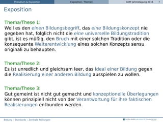 Präludium & Exposition Exposition: Themen GDM Jahrestagung 2016 7
Exposition
Thema/These 1:
Weil es den einen Bildungsbegriff, das eine Bildungskonzept nie
gegeben hat, folglich nicht die eine universelle Bildungstradition
gibt, ist es müßig, den Bruch mit einer solchen Tradition oder die
konsequente Weiterentwicklung eines solchen Konzepts sensu
originali zu behaupten.
Thema/These 2:
Es ist unredlich und gleichsam leer, das Ideal einer Bildung gegen
die Realisierung einer anderen Bildung ausspielen zu wollen.
Thema/These 3:
Gut gemeint ist nicht gut gemacht und konzeptionelle Überlegungen
können prinzipiell nicht von der Verantwortung für ihre faktischen
Realisierungen entbunden werden.
Bildung – Standards – Zentrale Prüfungen
 