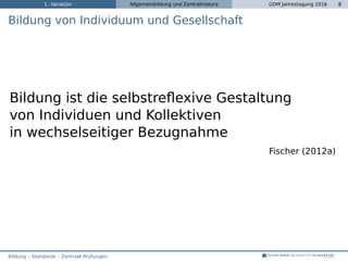 1. Variation Allgemeinbildung und Zentralmatura GDM Jahrestagung 2016 8
Bildung von Individuum und Gesellschaft
Bildung ist die selbstreﬂexive Gestaltung
von Individuen und Kollektiven
in wechselseitiger Bezugnahme
Fischer (2012a)
Bildung – Standards – Zentrale Prüfungen
 